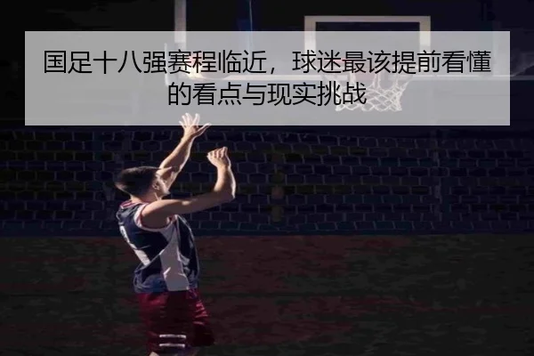 国足十八强赛程临近，球迷最该提前看懂的看点与现实挑战