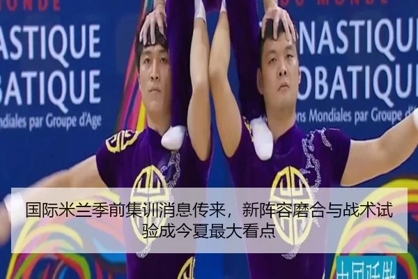 国际米兰季前集训消息传来，新阵容磨合与战术试验成今夏最大看点